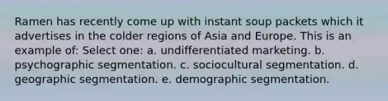 Ramen has recently come up with instant soup packets which it advertises in the colder regions of Asia and Europe. This is an example of: Select one: a. undifferentiated marketing. b. psychographic segmentation. c. sociocultural segmentation. d. geographic segmentation. e. demographic segmentation.