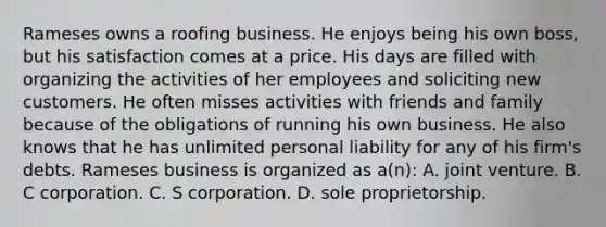 Rameses owns a roofing business. He enjoys being his own boss, but his satisfaction comes at a price. His days are filled with organizing the activities of her employees and soliciting new customers. He often misses activities with friends and family because of the obligations of running his own business. He also knows that he has unlimited personal liability for any of his firm's debts. Rameses business is organized as a(n): A. joint venture. B. C corporation. C. S corporation. D. sole proprietorship.