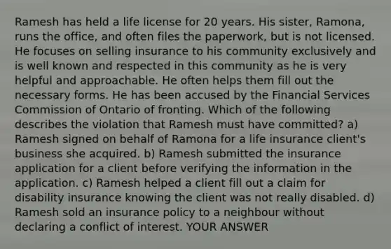 Ramesh has held a life license for 20 years. His sister, Ramona, runs the office, and often files the paperwork, but is not licensed. He focuses on selling insurance to his community exclusively and is well known and respected in this community as he is very helpful and approachable. He often helps them fill out the necessary forms. He has been accused by the Financial Services Commission of Ontario of fronting. Which of the following describes the violation that Ramesh must have committed? a) Ramesh signed on behalf of Ramona for a life insurance client's business she acquired. b) Ramesh submitted the insurance application for a client before verifying the information in the application. c) Ramesh helped a client fill out a claim for disability insurance knowing the client was not really disabled. d) Ramesh sold an insurance policy to a neighbour without declaring a conflict of interest. YOUR ANSWER