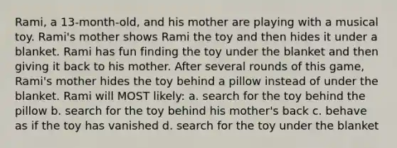 Rami, a 13-month-old, and his mother are playing with a musical toy. Rami's mother shows Rami the toy and then hides it under a blanket. Rami has fun finding the toy under the blanket and then giving it back to his mother. After several rounds of this game, Rami's mother hides the toy behind a pillow instead of under the blanket. Rami will MOST likely: a. search for the toy behind the pillow b. search for the toy behind his mother's back c. behave as if the toy has vanished d. search for the toy under the blanket