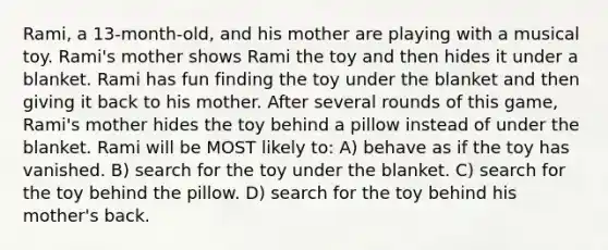 Rami, a 13-month-old, and his mother are playing with a musical toy. Rami's mother shows Rami the toy and then hides it under a blanket. Rami has fun finding the toy under the blanket and then giving it back to his mother. After several rounds of this game, Rami's mother hides the toy behind a pillow instead of under the blanket. Rami will be MOST likely to: A) behave as if the toy has vanished. B) search for the toy under the blanket. C) search for the toy behind the pillow. D) search for the toy behind his mother's back.