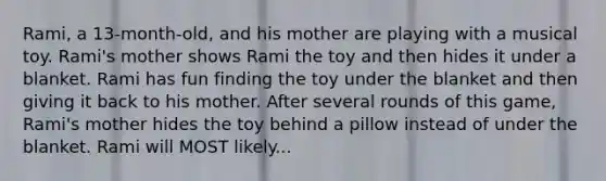 Rami, a 13-month-old, and his mother are playing with a musical toy. Rami's mother shows Rami the toy and then hides it under a blanket. Rami has fun finding the toy under the blanket and then giving it back to his mother. After several rounds of this game, Rami's mother hides the toy behind a pillow instead of under the blanket. Rami will MOST likely...