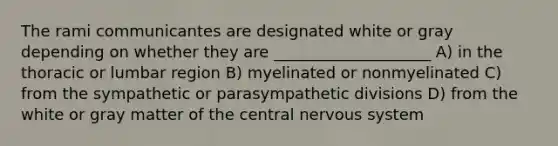 The rami communicantes are designated white or gray depending on whether they are ____________________ A) in the thoracic or lumbar region B) myelinated or nonmyelinated C) from the sympathetic or parasympathetic divisions D) from the white or gray matter of the central <a href='https://www.questionai.com/knowledge/kThdVqrsqy-nervous-system' class='anchor-knowledge'>nervous system</a>