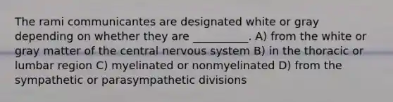 The rami communicantes are designated white or gray depending on whether they are __________. A) from the white or gray matter of the central <a href='https://www.questionai.com/knowledge/kThdVqrsqy-nervous-system' class='anchor-knowledge'>nervous system</a> B) in the thoracic or lumbar region C) myelinated or nonmyelinated D) from the sympathetic or parasympathetic divisions