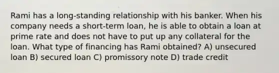 Rami has a long-standing relationship with his banker. When his company needs a short-term loan, he is able to obtain a loan at prime rate and does not have to put up any collateral for the loan. What type of financing has Rami obtained? A) unsecured loan B) secured loan C) promissory note D) trade credit