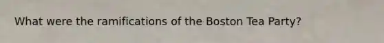 What were the ramifications of the Boston Tea Party?