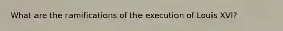 What are the ramifications of the execution of Louis XVI?