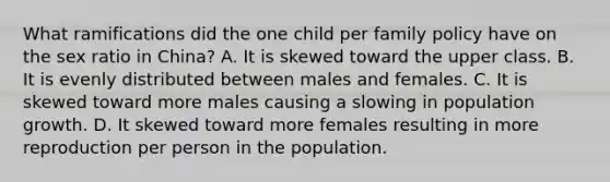 What ramifications did the one child per family policy have on the sex ratio in China? A. It is skewed toward the upper class. B. It is evenly distributed between males and females. C. It is skewed toward more males causing a slowing in population growth. D. It skewed toward more females resulting in more reproduction per person in the population.