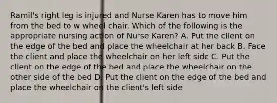 Ramil's right leg is injured and Nurse Karen has to move him from the bed to w wheel chair. Which of the following is the appropriate nursing action of Nurse Karen? A. Put the client on the edge of the bed and place the wheelchair at her back B. Face the client and place the wheelchair on her left side C. Put the client on the edge of the bed and place the wheelchair on the other side of the bed D. Put the client on the edge of the bed and place the wheelchair on the client's left side