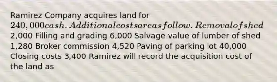 Ramirez Company acquires land for 240,000 cash. Additional costs are as follow. Removal of shed 2,000 Filling and grading 6,000 Salvage value of lumber of shed 1,280 Broker commission 4,520 Paving of parking lot 40,000 Closing costs 3,400 Ramirez will record the acquisition cost of the land as