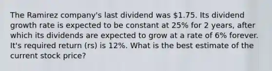 The Ramirez company's last dividend was 1.75. Its dividend growth rate is expected to be constant at 25% for 2 years, after which its dividends are expected to grow at a rate of 6% forever. It's required return (rs) is 12%. What is the best estimate of the current stock price?