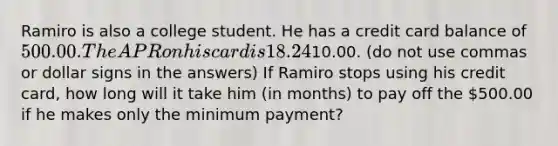 Ramiro is also a college student. He has a credit card balance of 500.00. The APR on his card is 18.24%. His minimum payment is10.00. (do not use commas or dollar signs in the answers) If Ramiro stops using his credit card, how long will it take him (in months) to pay off the 500.00 if he makes only the minimum payment?