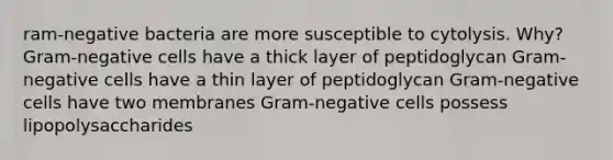 ram-negative bacteria are more susceptible to cytolysis. Why? Gram-negative cells have a thick layer of peptidoglycan Gram-negative cells have a thin layer of peptidoglycan Gram-negative cells have two membranes Gram-negative cells possess lipopolysaccharides