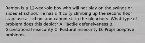 Ramon is a 12-year-old boy who will not play on the swings or slides at school. He has difficulty climbing up the second floor staircase at school and cannot sit in the bleachers. What type of problem does this depict? A. Tactile defensiveness B. Gravitational insecurity C. Postural insecurity D. Proprioceptive problems