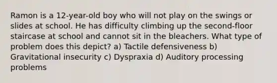 Ramon is a 12-year-old boy who will not play on the swings or slides at school. He has difficulty climbing up the second-floor staircase at school and cannot sit in the bleachers. What type of problem does this depict? a) Tactile defensiveness b) Gravitational insecurity c) Dyspraxia d) Auditory processing problems