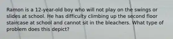 Ramon is a 12-year-old boy who will not play on the swings or slides at school. He has difficulty climbing up the second floor staircase at school and cannot sit in the bleachers. What type of problem does this depict?