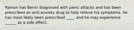 Ramon has Benin diagnosed with panic attacks and has been prescribed an anti-anxiety drug to help relieve his symptoms. he has most likely been prescribed ____, and he may experience ______ as a side effect.