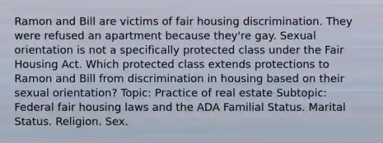 Ramon and Bill are victims of fair housing discrimination. They were refused an apartment because they're gay. Sexual orientation is not a specifically protected class under the Fair Housing Act. Which protected class extends protections to Ramon and Bill from discrimination in housing based on their sexual orientation? Topic: Practice of real estate Subtopic: Federal fair housing laws and the ADA Familial Status. Marital Status. Religion. Sex.