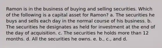 Ramon is in the business of buying and selling securities. Which of the following is a capital asset for Ramon? a. The securities he buys and sells each day in the normal course of his business. b. The securities he designates as held for investment at the end of the day of acquisition. c. The securities he holds more than 12 months. d. All the securities he owns. e. b., c., and d.