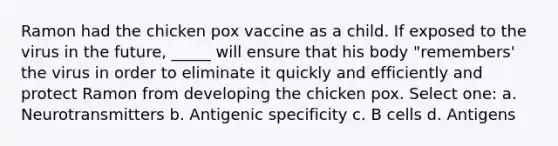 Ramon had the chicken pox vaccine as a child. If exposed to the virus in the future, _____ will ensure that his body "remembers' the virus in order to eliminate it quickly and efficiently and protect Ramon from developing the chicken pox. Select one: a. Neurotransmitters b. Antigenic specificity c. B cells d. Antigens