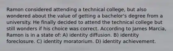 Ramon considered attending a technical college, but also wondered about the value of getting a bachelor's degree from a university. He finally decided to attend the technical college but still wonders if his choice was correct. According to James Marcia, Ramon is in a state of: A) identity diffusion. B) identity foreclosure. C) identity moratorium. D) identity achievement.