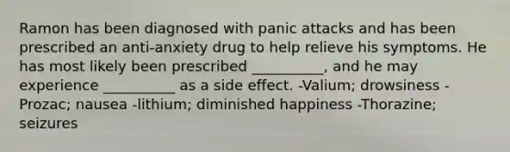 Ramon has been diagnosed with panic attacks and has been prescribed an anti-anxiety drug to help relieve his symptoms. He has most likely been prescribed __________, and he may experience __________ as a side effect. -Valium; drowsiness -Prozac; nausea -lithium; diminished happiness -Thorazine; seizures