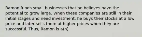 Ramon funds small businesses that he believes have the potential to grow large. When these companies are still in their initial stages and need investment, he buys their stocks at a low price and later sells them at higher prices when they are successful. Thus, Ramon is a(n)