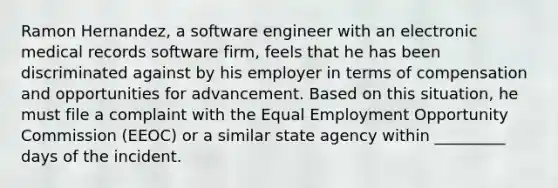 Ramon Hernandez, a software engineer with an electronic medical records software firm, feels that he has been discriminated against by his employer in terms of compensation and opportunities for advancement. Based on this situation, he must file a complaint with the Equal Employment Opportunity Commission (EEOC) or a similar state agency within _________ days of the incident.