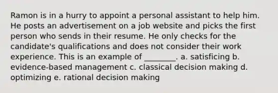 Ramon is in a hurry to appoint a personal assistant to help him. He posts an advertisement on a job website and picks the first person who sends in their resume. He only checks for the candidate's qualifications and does not consider their work experience. This is an example of ________. a. satisficing b. evidence-based management c. classical decision making d. optimizing e. rational decision making