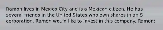 Ramon lives in Mexico City and is a Mexican citizen. He has several friends in the United States who own shares in an S corporation. Ramon would like to invest in this company. Ramon: