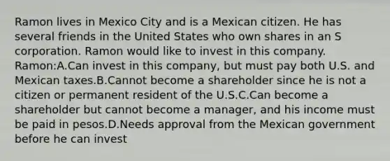 Ramon lives in Mexico City and is a Mexican citizen. He has several friends in the United States who own shares in an S corporation. Ramon would like to invest in this company. Ramon:A.Can invest in this company, but must pay both U.S. and Mexican taxes.B.Cannot become a shareholder since he is not a citizen or permanent resident of the U.S.C.Can become a shareholder but cannot become a manager, and his income must be paid in pesos.D.Needs approval from the Mexican government before he can invest