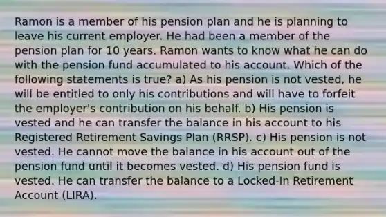 Ramon is a member of his pension plan and he is planning to leave his current employer. He had been a member of the pension plan for 10 years. Ramon wants to know what he can do with the pension fund accumulated to his account. Which of the following statements is true? a) As his pension is not vested, he will be entitled to only his contributions and will have to forfeit the employer's contribution on his behalf. b) His pension is vested and he can transfer the balance in his account to his Registered Retirement Savings Plan (RRSP). c) His pension is not vested. He cannot move the balance in his account out of the pension fund until it becomes vested. d) His pension fund is vested. He can transfer the balance to a Locked-In Retirement Account (LIRA).