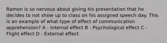 Ramon is so nervous about giving his presentation that he decides to not show up to class on his assigned speech day. This is an example of what type of effect of communication apprehension? A - Internal effect B - Psychological effect C - Flight effect D - External effect