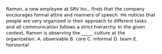 Ramon, a new employee at SRV Inc., finds that the company encourages formal attire and manners of speech. He notices that people are very organized in their approach to different tasks and all communication follows a strict hierarchy. In the given context, Ramon is observing the _____ culture at the organization. A. observable B. core C. informal D. team E. horizontal