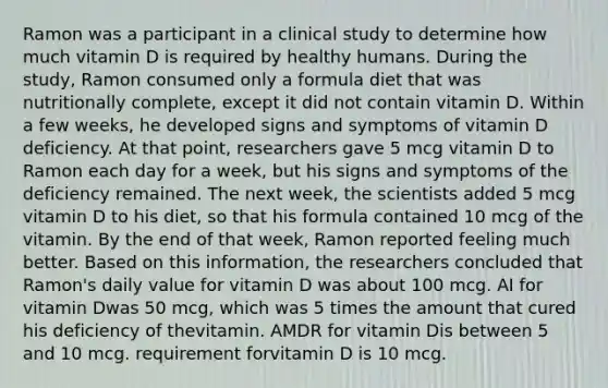 Ramon was a participant in a clinical study to determine how much vitamin D is required by healthy humans. During the study, Ramon consumed only a formula diet that was nutritionally complete, except it did not contain vitamin D. Within a few weeks, he developed signs and symptoms of vitamin D deficiency. At that point, researchers gave 5 mcg vitamin D to Ramon each day for a week, but his signs and symptoms of the deficiency remained. The next week, the scientists added 5 mcg vitamin D to his diet, so that his formula contained 10 mcg of the vitamin. By the end of that week, Ramon reported feeling much better. Based on this information, the researchers concluded that Ramon's daily value for vitamin D was about 100 mcg. AI for vitamin Dwas 50 mcg, which was 5 times the amount that cured his deficiency of thevitamin. AMDR for vitamin Dis between 5 and 10 mcg. requirement forvitamin D is 10 mcg.