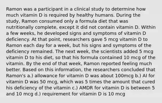 Ramon was a participant in a clinical study to determine how much vitamin D is required by healthy humans. During the study, Ramon consumed only a formula diet that was nutritionally complete, except it did not contain vitamin D. Within a few weeks, he developed signs and symptoms of vitamin D deficiency. At that point, researchers gave 5 mcg vitamin D to Ramon each day for a week, but his signs and symptoms of the deficiency remained. The next week, the scientists added 5 mcg vitamin D to his diet, so that his formula contained 10 mcg of the vitamin. By the end of that week, Ramon reported feeling much better. Based on this information, the researchers concluded that Ramon's a.) allowance for vitamin D was about 100mcg b.) AI for vitamin D was 50 mcg, which was 5 times the amount that cured his deficiency of the vitamin c.) AMDR for vitamin D is between 5 and 10 mcg d.) requirement for vitamin D is 10 mcg