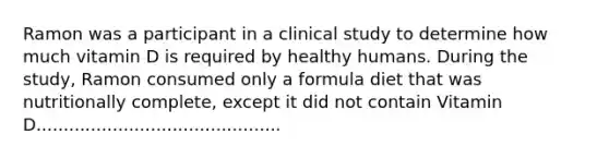 Ramon was a participant in a clinical study to determine how much vitamin D is required by healthy humans. During the study, Ramon consumed only a formula diet that was nutritionally complete, except it did not contain Vitamin D.............................................