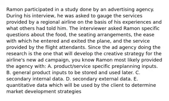 Ramon participated in a study done by an advertising agency. During his interview, he was asked to gauge the services provided by a regional airline on the basis of his experiences and what others had told him. The interviewer asked Ramon specific questions about the food, the seating arrangements, the ease with which he entered and exited the plane, and the service provided by the flight attendants. Since the ad agency doing the research is the one that will develop the creative strategy for the airline's new ad campaign, you know Ramon most likely provided the agency with: A. product/service specific preplanning inputs. B. general product inputs to be stored and used later. C. secondary internal data. D. secondary external data. E. quantitative data which will be used by the client to determine market development strategies