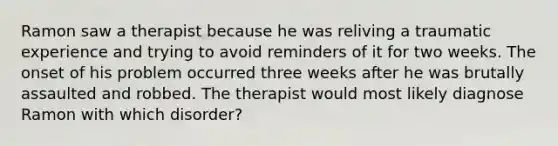 Ramon saw a therapist because he was reliving a traumatic experience and trying to avoid reminders of it for two weeks. The onset of his problem occurred three weeks after he was brutally assaulted and robbed. The therapist would most likely diagnose Ramon with which disorder?