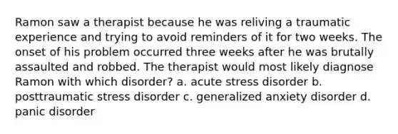 Ramon saw a therapist because he was reliving a traumatic experience and trying to avoid reminders of it for two weeks. The onset of his problem occurred three weeks after he was brutally assaulted and robbed. The therapist would most likely diagnose Ramon with which disorder? a. acute stress disorder b. posttraumatic stress disorder c. generalized anxiety disorder d. panic disorder