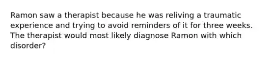 Ramon saw a therapist because he was reliving a traumatic experience and trying to avoid reminders of it for three weeks. The therapist would most likely diagnose Ramon with which disorder?