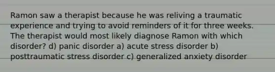 Ramon saw a therapist because he was reliving a traumatic experience and trying to avoid reminders of it for three weeks. The therapist would most likely diagnose Ramon with which disorder? d) panic disorder a) acute stress disorder b) posttraumatic stress disorder c) generalized anxiety disorder