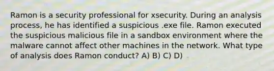 Ramon is a security professional for xsecurity. During an analysis process, he has identified a suspicious .exe file. Ramon executed the suspicious malicious file in a sandbox environment where the malware cannot affect other machines in the network. What type of analysis does Ramon conduct? A) B) C) D)