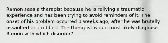 Ramon sees a therapist because he is reliving a traumatic experience and has been trying to avoid reminders of it. The onset of his problem occurred 3 weeks ago, after he was brutally assaulted and robbed. The therapist would most likely diagnose Ramon with which disorder?