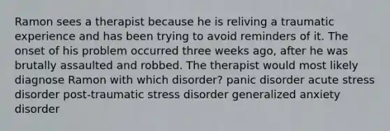 Ramon sees a therapist because he is reliving a traumatic experience and has been trying to avoid reminders of it. The onset of his problem occurred three weeks ago, after he was brutally assaulted and robbed. The therapist would most likely diagnose Ramon with which disorder? panic disorder acute stress disorder post-traumatic stress disorder generalized anxiety disorder