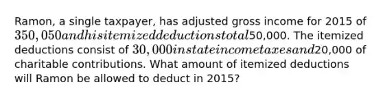 Ramon, a single taxpayer, has adjusted gross income for 2015 of 350,050 and his itemized deductions total50,000. The itemized deductions consist of 30,000 in state income taxes and20,000 of charitable contributions. What amount of itemized deductions will Ramon be allowed to deduct in 2015?