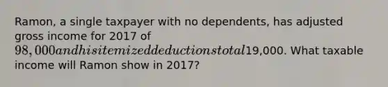 Ramon, a single taxpayer with no dependents, has adjusted gross income for 2017 of 98,000 and his itemized deductions total19,000. What taxable income will Ramon show in 2017?