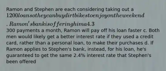 Ramon and Stephen are each considering taking out a 1200 loan so they can buy dirt bikes to enjoy on the weekend. Ramon's bank is offering him a 4.3% interest rate, while Stephen's is offering him a 2.4% interest rate. Which of the following statements is TRUE. a. If each loan has a term of 3 years, Ramon's monthly payments will be higher b. If they both make300 payments a month, Ramon will pay off his loan faster c. Both men would likely get a better interest rate if they used a credit card, rather than a personal loan, to make their purchases d. If Ramon applies to Stephen's bank, instead, for his loan, he's guaranteed to get the same 2.4% interest rate that Stephen's been offered