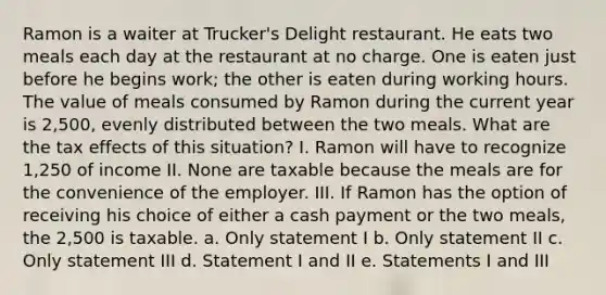 Ramon is a waiter at Trucker's Delight restaurant. He eats two meals each day at the restaurant at no charge. One is eaten just before he begins work; the other is eaten during working hours. The value of meals consumed by Ramon during the current year is 2,500, evenly distributed between the two meals. What are the tax effects of this situation? I. Ramon will have to recognize 1,250 of income II. None are taxable because the meals are for the convenience of the employer. III. If Ramon has the option of receiving his choice of either a cash payment or the two meals, the 2,500 is taxable. a. Only statement I b. Only statement II c. Only statement III d. Statement I and II e. Statements I and III