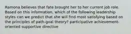 Ramona believes that fate brought her to her current job role. Based on this information, which of the following leadership styles can we predict that she will find most satisfying based on the principles of path-goal theory? participative achievement-oriented supportive directive